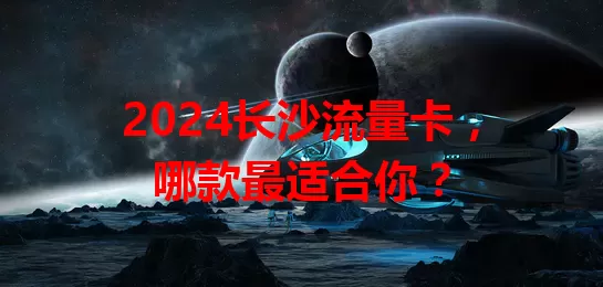 2024长沙流量卡，哪款最适合你？