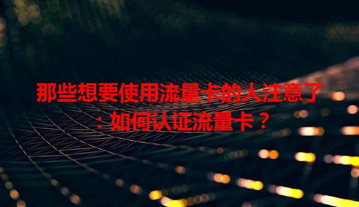 那些想要使用流量卡的人注意了：如何认证流量卡？