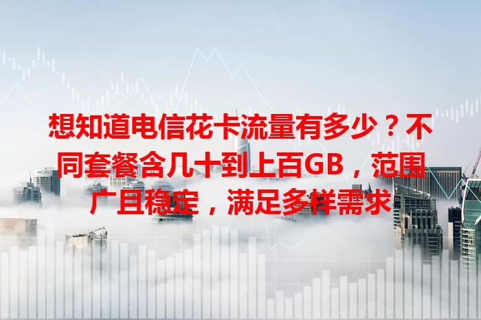 想知道电信花卡流量有多少？不同套餐含几十到上百GB，范围广且稳定，满足多样需求