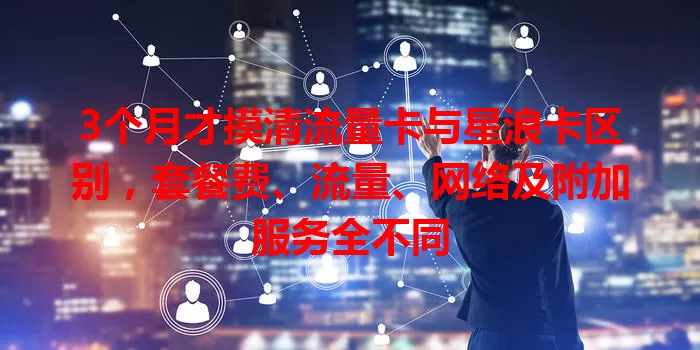 3个月才摸清流量卡与星浪卡区别，套餐费、流量、网络及附加服务全不同