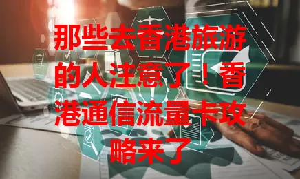 那些去香港旅游的人注意了！香港通信流量卡攻略来了