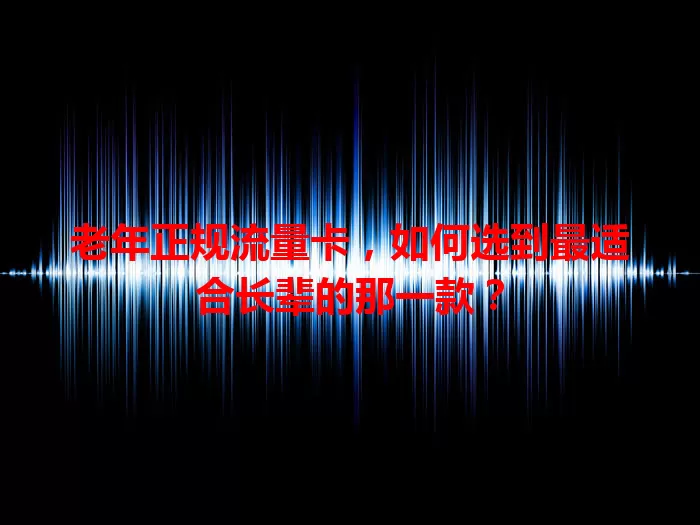 老年正规流量卡，如何选到最适合长辈的那一款？