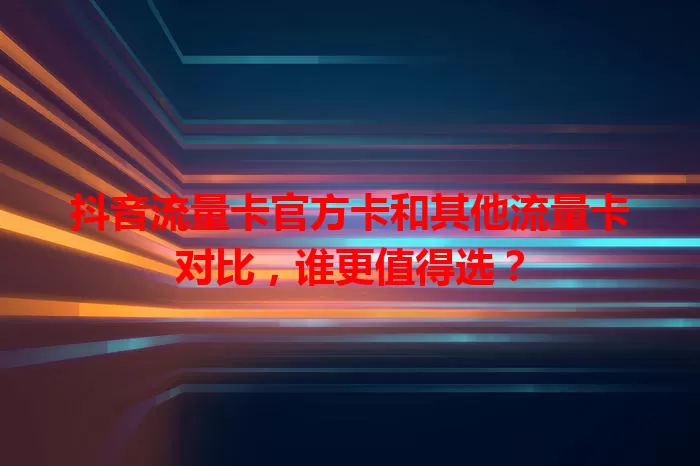 抖音流量卡官方卡和其他流量卡对比，谁更值得选？