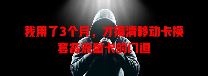我用了3个月，才摸清移动卡换套餐流量卡的门道