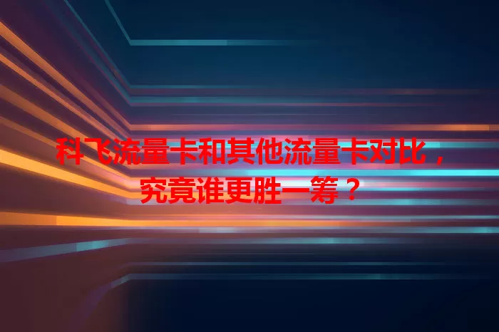 科飞流量卡和其他流量卡对比，究竟谁更胜一筹？
