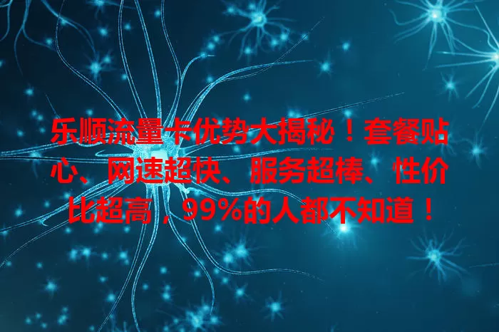 乐顺流量卡优势大揭秘！套餐贴心、网速超快、服务超棒、性价比超高，99%的人都不知道！