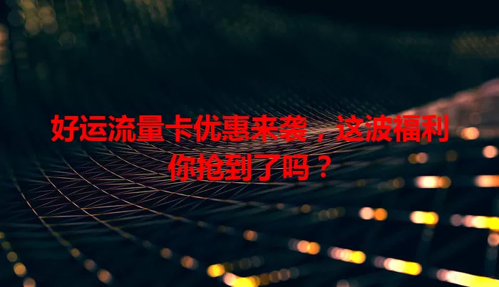好运流量卡优惠来袭，这波福利你抢到了吗？