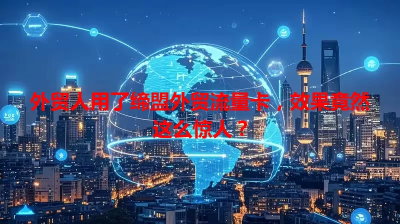 外贸人用了缔盟外贸流量卡，效果竟然这么惊人？
