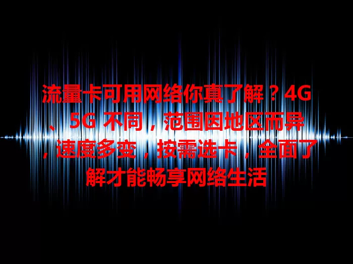 流量卡可用网络你真了解？4G、5G 不同，范围因地区而异，速度多变，按需选卡，全面了解才能畅享网络生活