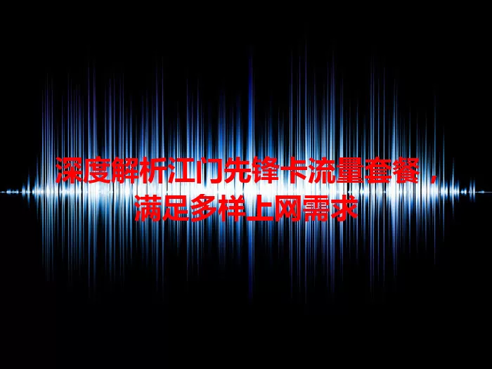 深度解析江门先锋卡流量套餐，满足多样上网需求