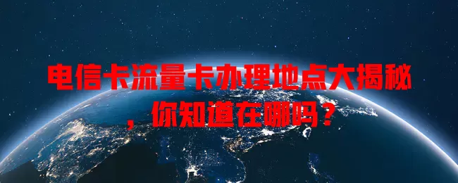 电信卡流量卡办理地点大揭秘，你知道在哪吗？