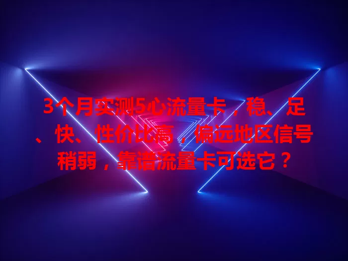 3个月实测5心流量卡，稳、足、快、性价比高，偏远地区信号稍弱，靠谱流量卡可选它？