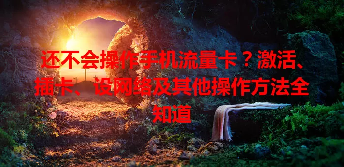 还不会操作手机流量卡？激活、插卡、设网络及其他操作方法全知道