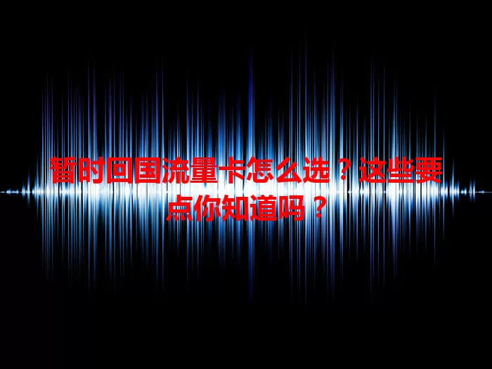 暂时回国流量卡怎么选？这些要点你知道吗？