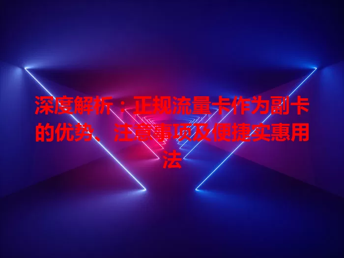 深度解析：正规流量卡作为副卡的优势、注意事项及便捷实惠用法