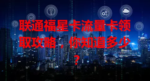 联通福星卡流量卡领取攻略，你知道多少？