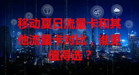 移动夏日流量卡和其他流量卡对比，谁更值得选？