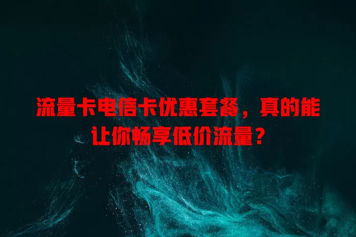 流量卡电信卡优惠套餐，真的能让你畅享低价流量？