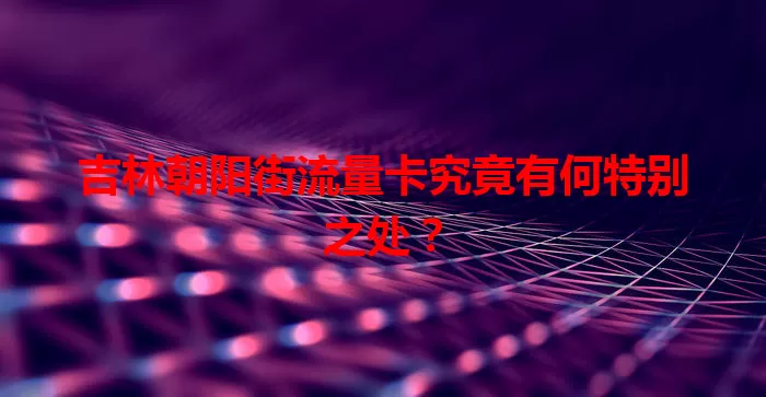 吉林朝阳街流量卡究竟有何特别之处？
