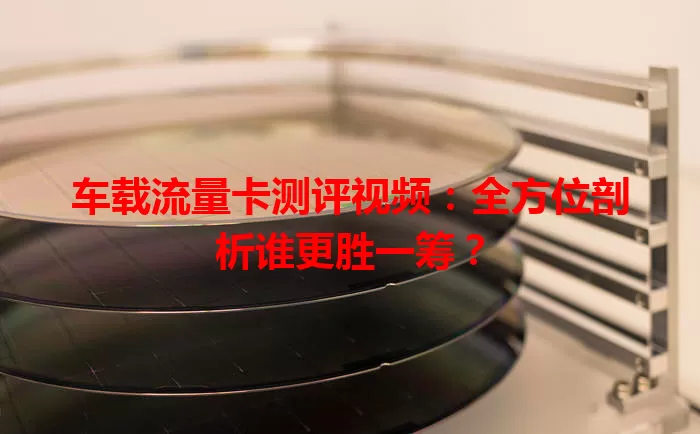 车载流量卡测评视频：全方位剖析谁更胜一筹？