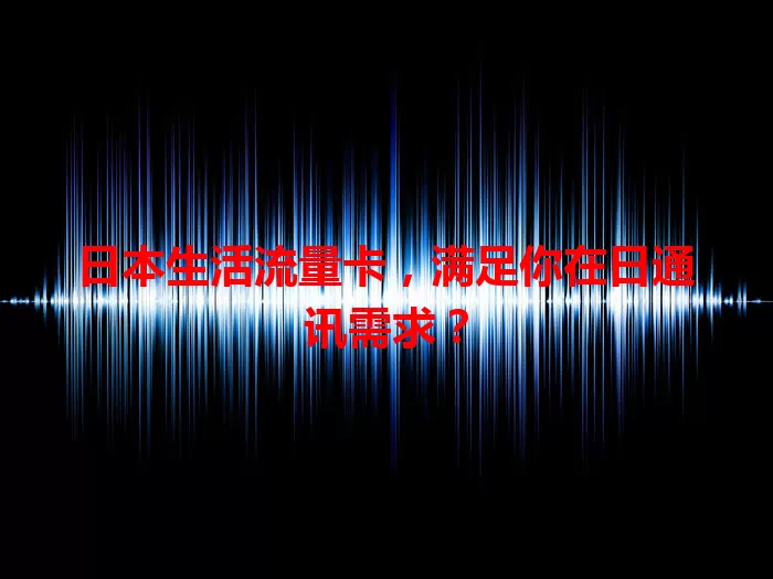 日本生活流量卡，满足你在日通讯需求？