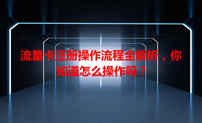 流量卡注册操作流程全解析，你知道怎么操作吗？