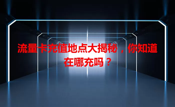 流量卡充值地点大揭秘，你知道在哪充吗？