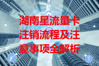 湖南星流量卡注销流程及注意事项全解析