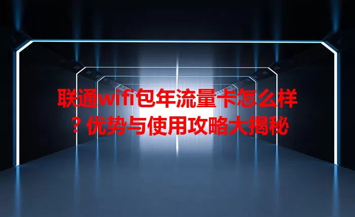 联通wifi包年流量卡怎么样？优势与使用攻略大揭秘