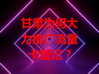 甘肃为何大力推广流量卡登记？