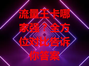 流量王卡哪家强？全方位对比告诉你答案